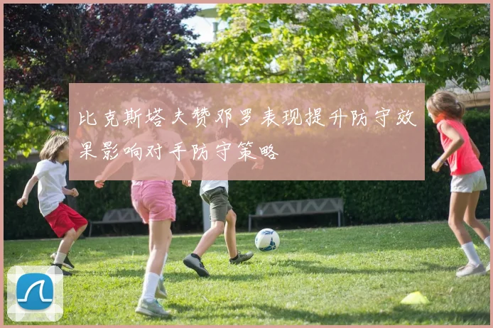 比克斯塔夫赞邓罗表现提升防守效果影响对手防守策略