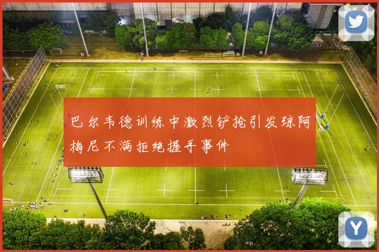 巴尔韦德训练中激烈铲抢引发琼阿梅尼不满拒绝握手事件