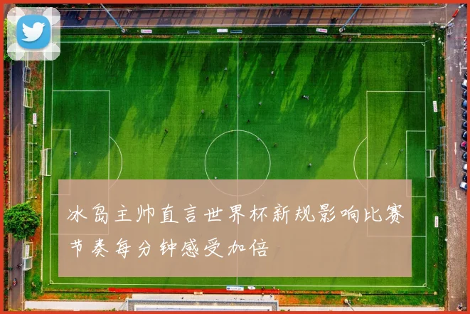 冰岛主帅直言世界杯新规影响比赛节奏每分钟感受加倍