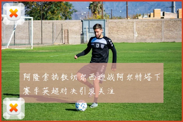 阿隆索执教切尔西迎战阿尔特塔下赛季英超对决引发关注