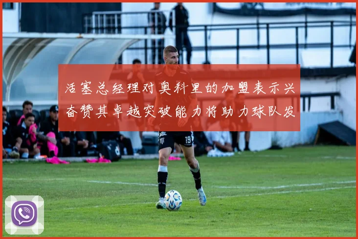 活塞总经理对奥科里的加盟表示兴奋赞其卓越突破能力将助力球队发展