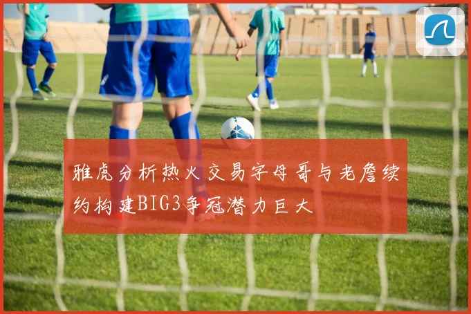 雅虎分析热火交易字母哥与老詹续约构建BIG3争冠潜力巨大